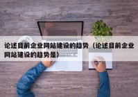 论述目前企业网站建设的趋势（论述目前企业网站建设的趋势是）